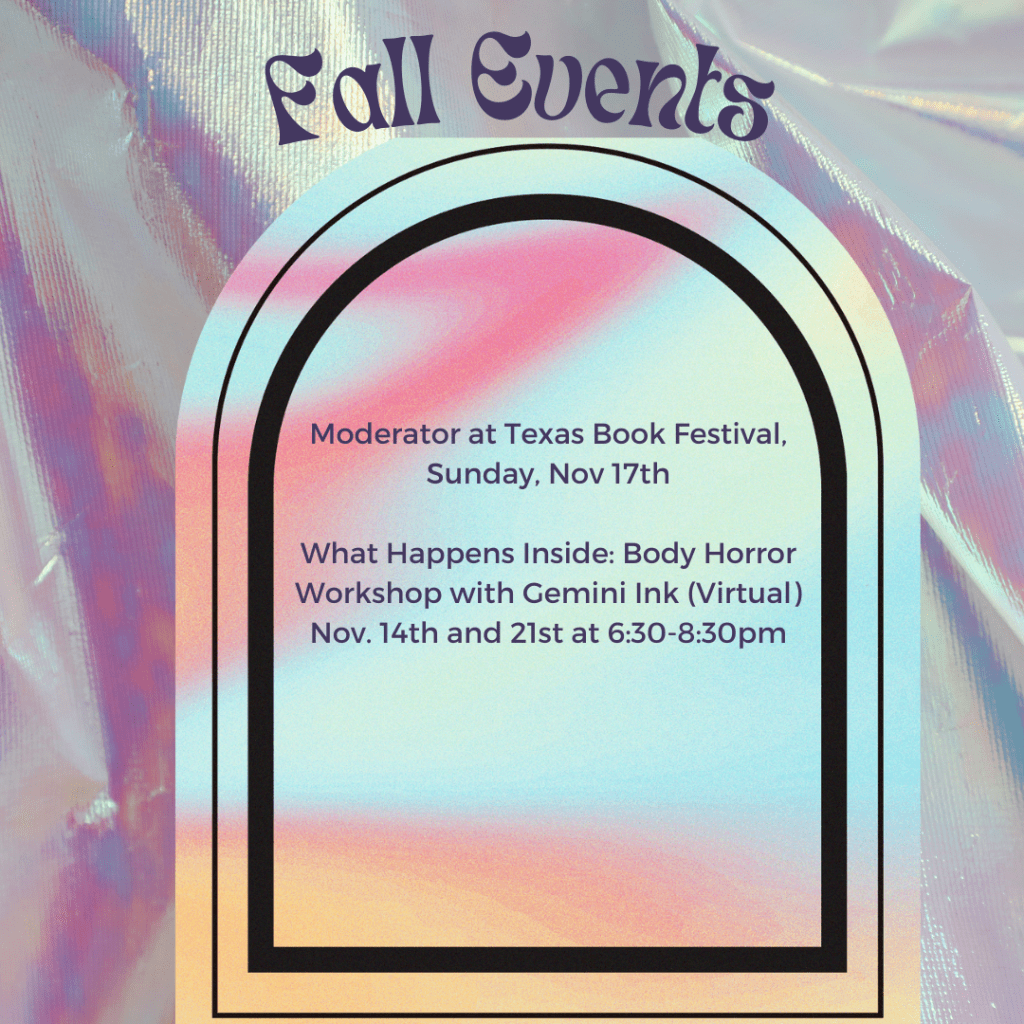 Purple, pink and silver iridescent fabric graphic. Text in purple says: Fall events. Moderator at Texas Book Festival, Sunday November 17th. What Happens Inside Body Horror Workshop with Gemini Ink (virtual) Nov. 14th and 21st at 6;30-8:30pm.