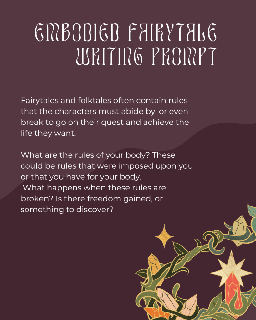 
A graphic on a mauve background with a design of vines covered in multicolored crystals woven among the green stalks on the bottom right side. In the middle in lighter pink text it says, "Embodied Fairytale Writing Prompt, Fairytales and folktales often contain rules that the characters must abide by, or even break to go on their quest and achieve the life they want. 

What are the rules of your body? These could be rules that were imposed upon you or that you have for your body.
 What happens when these rules are broken? Is there freedom gained, or something to discover?