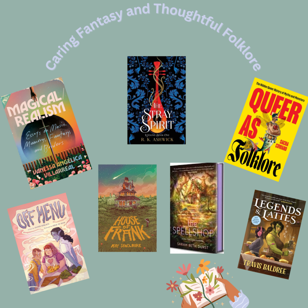 A pastel green graphic with gray purple text at the top that says, "Caring Fantasy and Thoughtful Folklore." Below this text are an array of photos of the books covers for Magical Realism: Essays on Music, Memory, Fantasy and Borders by Vanessa Angelica Villareal, The Stray Spirit by RK Ashwick, Queer as Folklore by Sacha Coward, Off Menu by Oliver Gerlach, House of Frank by Kay Sinclaire, The Spellshop by Sarah Beth Durst, and Legends and Lattes by Travis Baldree. Below these photos is clip art of two light brown hands holding an open book where flowers are sprouting from the pages. 