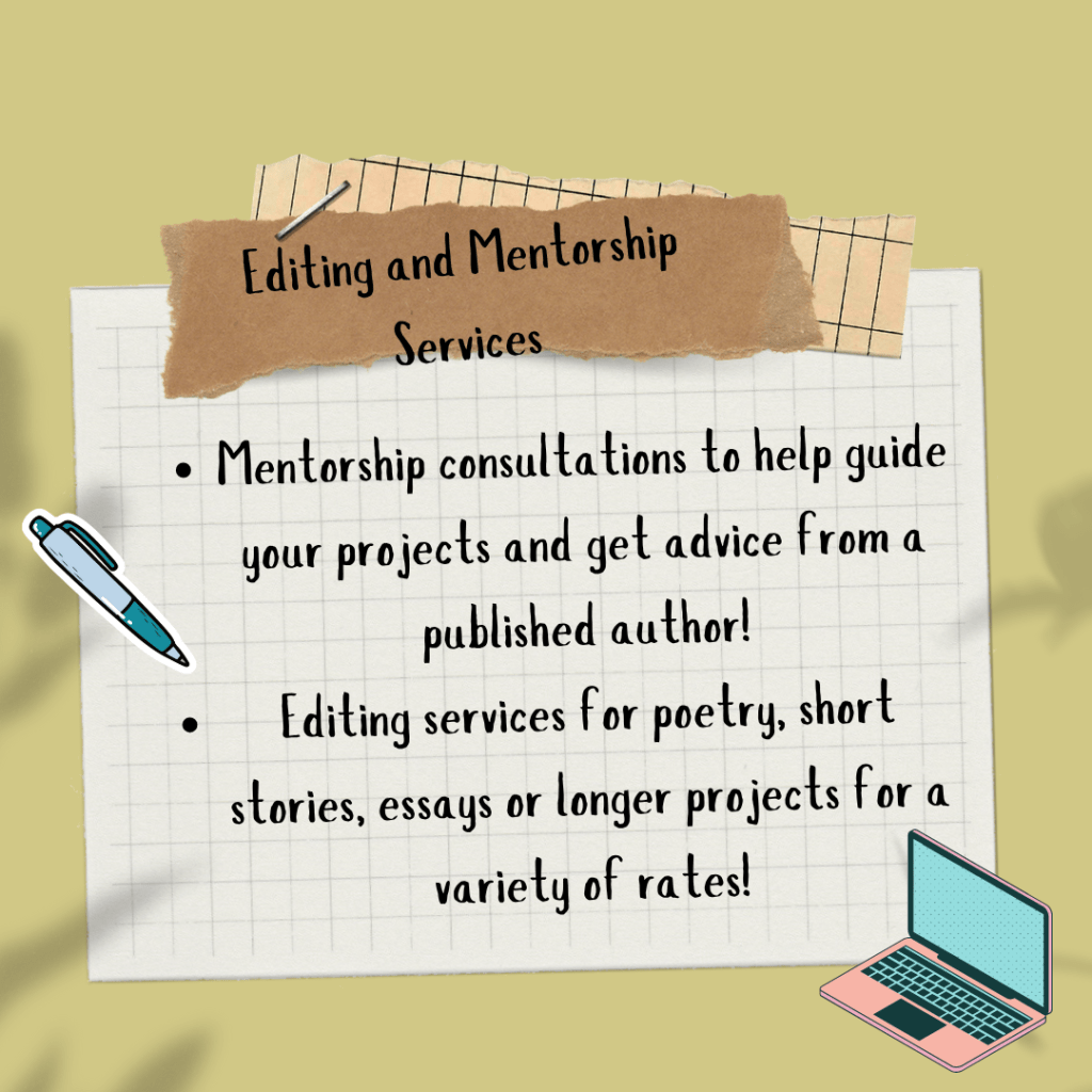 A mustard yellow graphic with multicolored paper scraps stapled to it and a pink and blue pen and a pink and blue laptop on either side of the text. The test says, Editing and Mentorship Services. Mentorship consultations to help guide your projects and get advice from a published author! Editing services for poetry, short stories, essays or longer projects for a variety of rates!