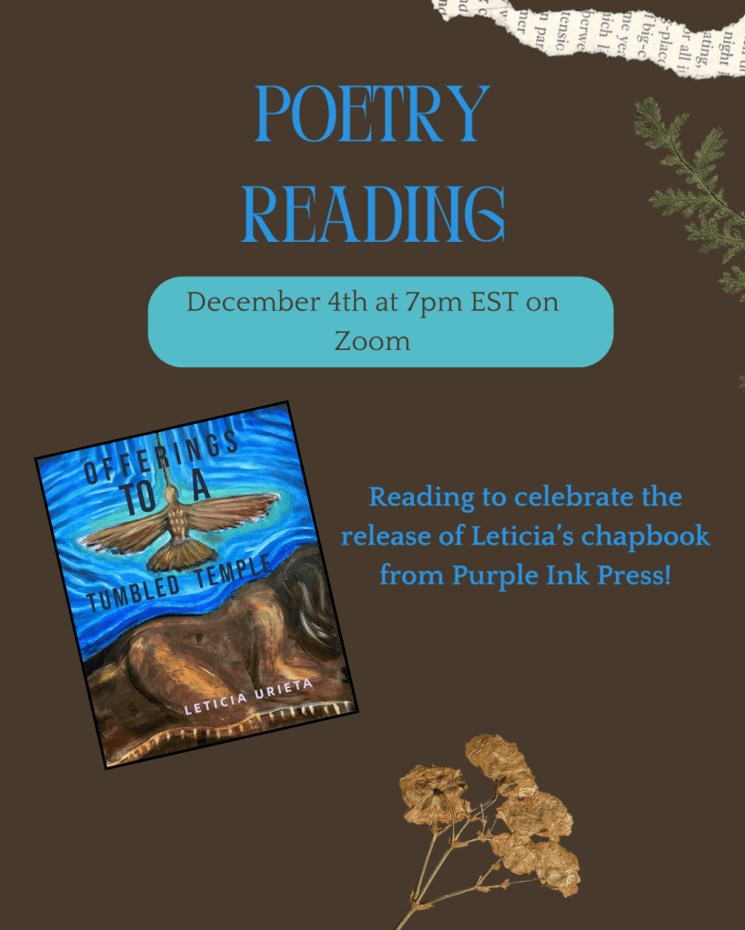 An earth brown graphic with a torn page at the top, dry flowers at the bottom and a green plant sprig on the right hand side. In the middle of the graphic is bold blue text that says, Poetry Reading, December 4th at 7pm EST on Zoom. Reading to celebrate the release of Leticia's chapbook from Purple Ink Press. Next to the text on the left is the cover of Leticia's chapbook, Offerings to a Tumbled Temple. 