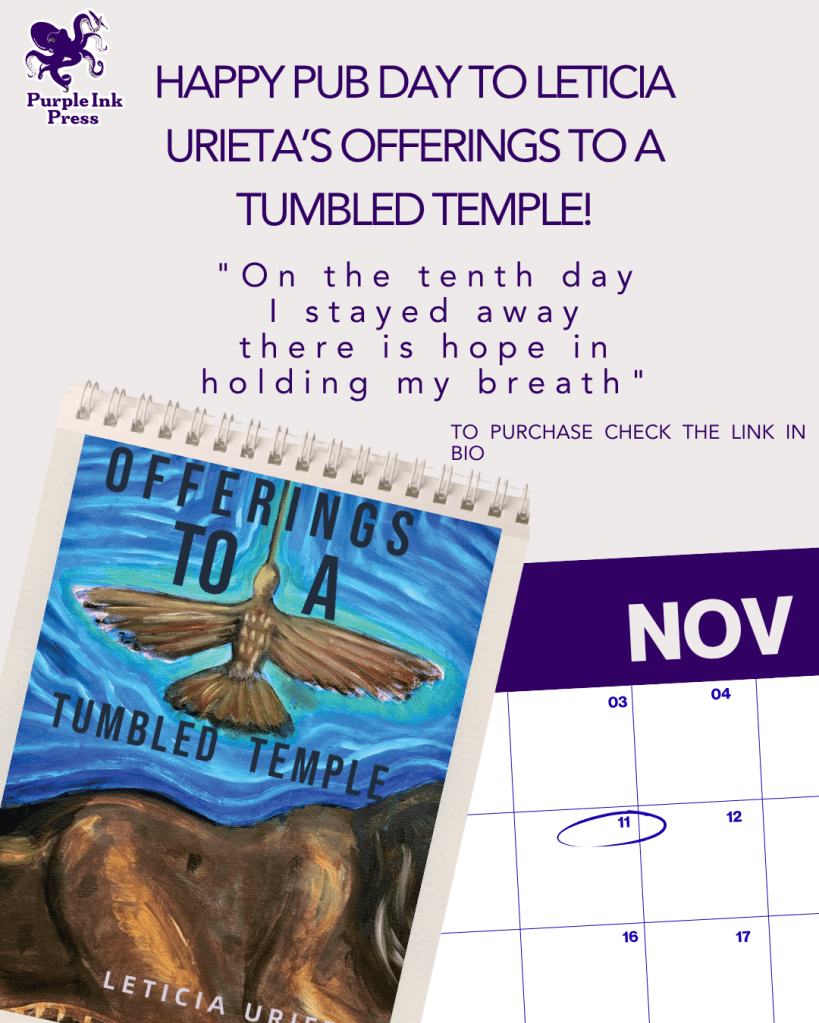 A lavendar graphic with a partial calendar of November with 11 circled in purple on the bottom right of the page and a sketchbook with the cover of Leticia's chapbook, Offerings to a Tumbled Temple on it on the bottom left of the graphic. In bold purple text above these images, it says Happy Pub Day to Leticia Urieta's Offerings to a Tumbled Temple! "On the tenth day I stayed away there is hope in holding my breath." To purchase, check the link in bio. The Purple Ink Press logo of a purple octopus is in the top left corner. 