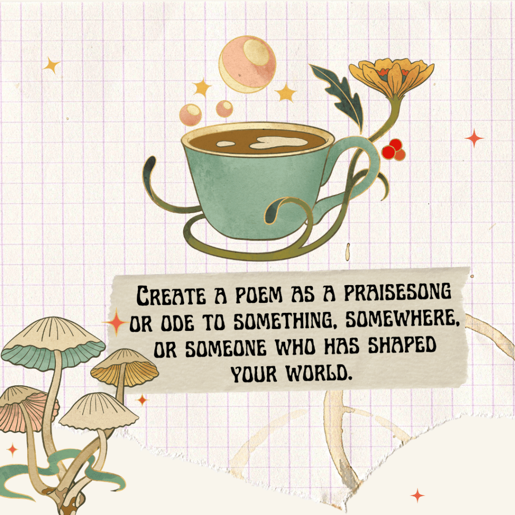 Beige lined paper graphic with a sage green coffee cup sprouting pink bubbles and an orange pink flower entwined with the handle. Beige mushrooms with link and green gills grow in the bottom left corner. In the middle of graphic is bold black text that says, Create a poem as a praisesong or ode to something, somewhere, or someone who has shaped your world. 