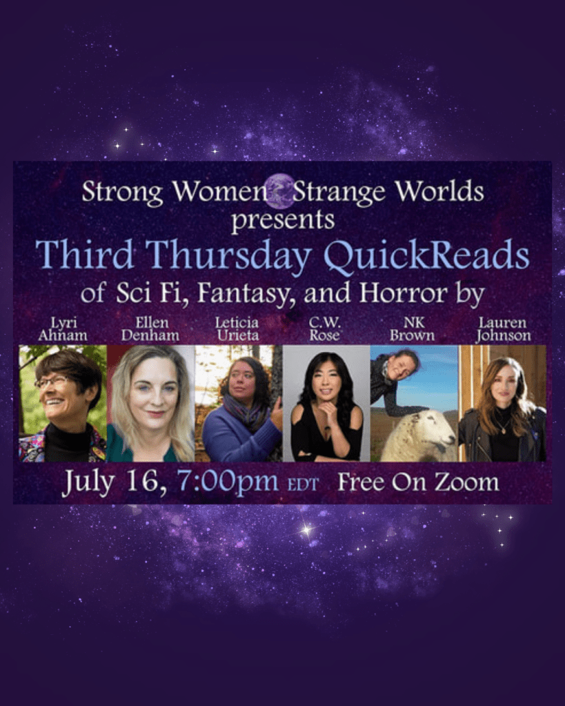 A dark purple graphic with a swirling celestial cosmos in the background and a grid of six Author photos from left to right including Lyri Ahnam, Ellen Denham, Leticia Urieta, C.W. Rose, NK Brown and Lauren Johnson. Above the photos Purple text says, Strong Women Strange Worlds presents Third Thursday Quickreads of sci fi, Fantasy and horror by Lyri Ahnam, Ellen Denham, Leticia Urieta, C.W. Rose, NK Brown and Lauren Johnson. Just 16th, 7pm EDT Free on Zoom.